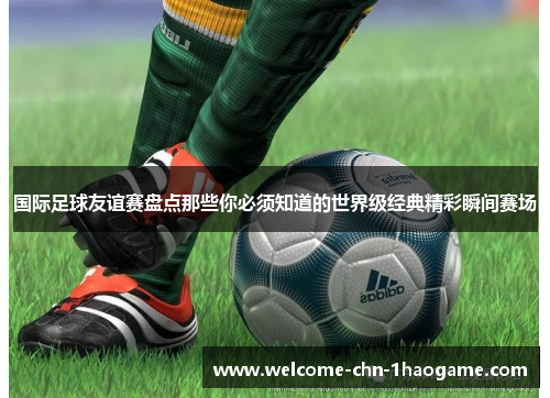 国际足球友谊赛盘点那些你必须知道的世界级经典精彩瞬间赛场