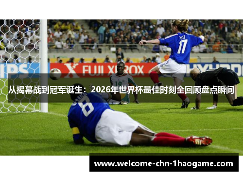 从揭幕战到冠军诞生：2026年世界杯最佳时刻全回顾盘点瞬间