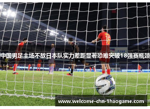 中国男足主场不敌日本队实力差距显著恐难突破18强赛瓶颈