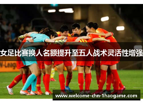 女足比赛换人名额提升至五人战术灵活性增强