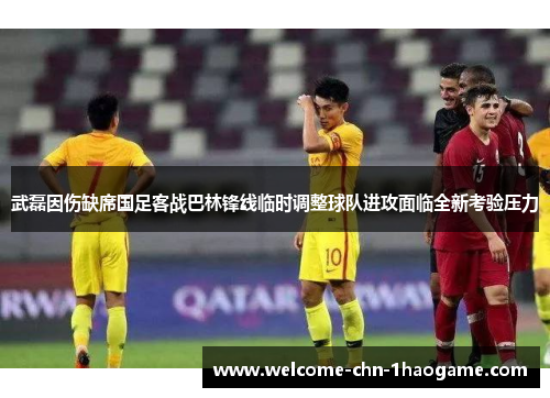 武磊因伤缺席国足客战巴林锋线临时调整球队进攻面临全新考验压力