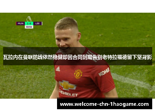 瓦拉内在曼联防线依然稳健却因合同到期告别老特拉福德留下坚背影