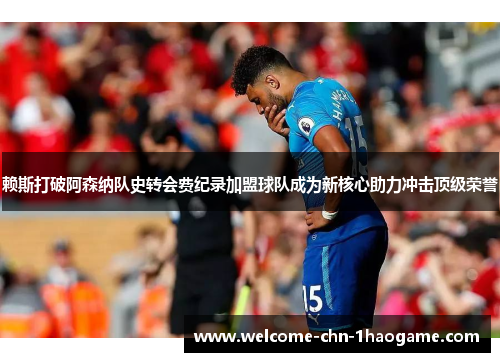 赖斯打破阿森纳队史转会费纪录加盟球队成为新核心助力冲击顶级荣誉