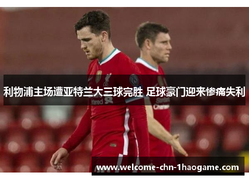 利物浦主场遭亚特兰大三球完胜 足球豪门迎来惨痛失利