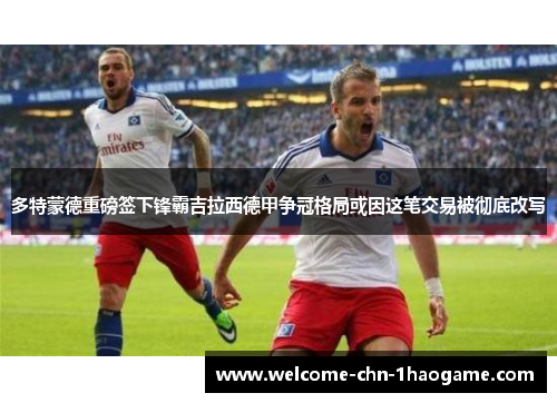 多特蒙德重磅签下锋霸吉拉西德甲争冠格局或因这笔交易被彻底改写