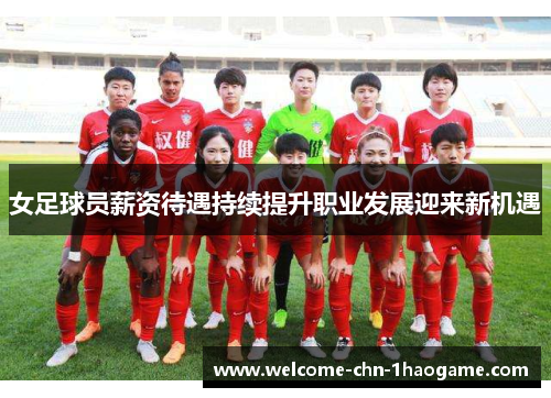 女足球员薪资待遇持续提升职业发展迎来新机遇