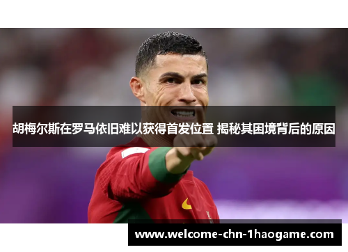 胡梅尔斯在罗马依旧难以获得首发位置 揭秘其困境背后的原因 胡梅尔斯在罗马依旧难以获得首发位置 揭秘其困境背后的原因