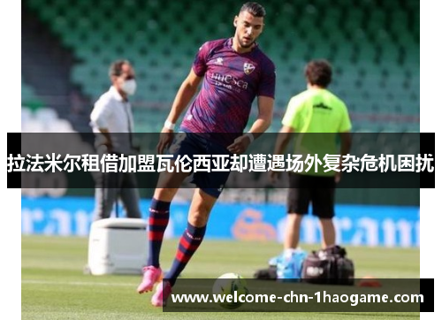 拉法米尔租借加盟瓦伦西亚却遭遇场外复杂危机困扰